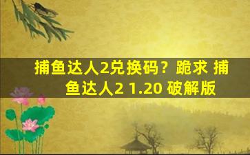 捕鱼达人2兑换码？跪求 捕鱼达人2 1.20 *版